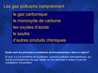 Les gaz polluants comprennent
le gaz carbonique
le monoxyde de carbone
les oxydes d’azote
le soufre
d’autres produits chimiques
Quels sont les principaux problèmes environnementaux dans ta région?
Et puis, il y a le problème de la pollution, surtout la pollution atmosphérique, qui
résulte principalement des gaz rejetés par les véhicules à moteur et par les
installations industrielles.

 