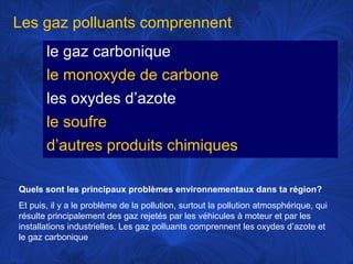 Les gaz polluants comprennent
le gaz carbonique
le monoxyde de carbone
les oxydes d’azote
le soufre
d’autres produits chimiques
Quels sont les principaux problèmes environnementaux dans ta région?
Et puis, il y a le problème de la pollution, surtout la pollution atmosphérique, qui
résulte principalement des gaz rejetés par les véhicules à moteur et par les
installations industrielles. Les gaz polluants comprennent les oxydes d’azote et
le gaz carbonique

 