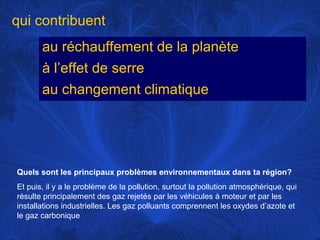 qui contribuent
au réchauffement de la planète
à l’effet de serre
au changement climatique

Quels sont les principaux problèmes environnementaux dans ta région?
Et puis, il y a le problème de la pollution, surtout la pollution atmosphérique, qui
résulte principalement des gaz rejetés par les véhicules à moteur et par les
installations industrielles. Les gaz polluants comprennent les oxydes d’azote et
le gaz carbonique

 