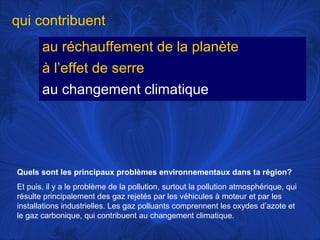 qui contribuent
au réchauffement de la planète
à l’effet de serre
au changement climatique

Quels sont les principaux problèmes environnementaux dans ta région?
Et puis, il y a le problème de la pollution, surtout la pollution atmosphérique, qui
résulte principalement des gaz rejetés par les véhicules à moteur et par les
installations industrielles. Les gaz polluants comprennent les oxydes d’azote et
le gaz carbonique, qui contribuent au changement climatique.

 