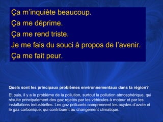Ça m’inquiète beaucoup.
Ça me déprime.
Ça me rend triste.
Je me fais du souci à propos de l’avenir.
Ça me fait peur.

Quels sont les principaux problèmes environnementaux dans ta région?
Et puis, il y a le problème de la pollution, surtout la pollution atmosphérique, qui
résulte principalement des gaz rejetés par les véhicules à moteur et par les
installations industrielles. Les gaz polluants comprennent les oxydes d’azote et
le gaz carbonique, qui contribuent au changement climatique.

 