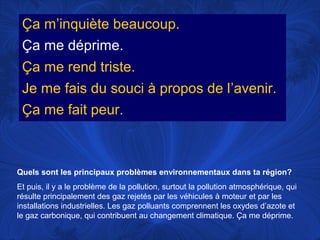 Ça m’inquiète beaucoup.
Ça me déprime.
Ça me rend triste.
Je me fais du souci à propos de l’avenir.
Ça me fait peur.

Quels sont les principaux problèmes environnementaux dans ta région?
Et puis, il y a le problème de la pollution, surtout la pollution atmosphérique, qui
résulte principalement des gaz rejetés par les véhicules à moteur et par les
installations industrielles. Les gaz polluants comprennent les oxydes d’azote et
le gaz carbonique, qui contribuent au changement climatique. Ça me déprime.

 