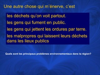 Une autre chose qui m’énerve, c’est
les déchets qu’on voit partout.
les gens qui fument en public.
les gens qui jettent les ordures par terre.
les malpropres qui laissent leurs déchets
dans les lieux publics
Quels sont les principaux problèmes environnementaux dans ta région?

 