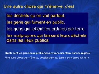 Une autre chose qui m’énerve, c’est
les déchets qu’on voit partout.
les gens qui fument en public.
les gens qui jettent les ordures par terre.
les malpropres qui laissent leurs déchets
dans les lieux publics
Quels sont les principaux problèmes environnementaux dans ta région?
Une autre chose qui m’énerve, c’est les gens qui jettent les ordures par terre.

 