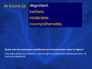 Je trouve ça dégoûtant.
barbare.
intolérable.
incompréhensible.

Quels sont les principaux problèmes environnementaux dans ta région?
Une autre chose qui m’énerve, c’est les gens qui jettent les ordures par terre. Je
trouve ça dégoûtant.

 
