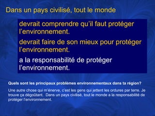 Dans un pays civilisé, tout le monde
devrait comprendre qu’il faut protéger
l’environnement.
devrait faire de son mieux pour protéger
l’environnement.
a la responsabilité de protéger
l’environnement.
Quels sont les principaux problèmes environnementaux dans ta région?
Une autre chose qui m’énerve, c’est les gens qui jettent les ordures par terre. Je
trouve ça dégoûtant. Dans un pays civilisé, tout le monde a la responsabilité de
protéger l’environnement.

 