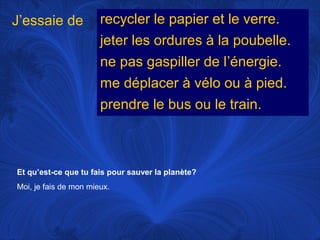 J’essaie de

recycler le papier et le verre.
jeter les ordures à la poubelle.
ne pas gaspiller de l’énergie.
me déplacer à vélo ou à pied.
prendre le bus ou le train.

Et qu’est-ce que tu fais pour sauver la planète?
Moi, je fais de mon mieux.

 