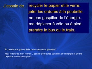 J’essaie de

recycler le papier et le verre.
jeter les ordures à la poubelle.
ne pas gaspiller de l’énergie.
me déplacer à vélo ou à pied.
prendre le bus ou le train.

Et qu’est-ce que tu fais pour sauver la planète?
Moi, je fais de mon mieux. J’essaie de ne pas gaspiller de l’énergie et de me
déplacer à vélo ou à pied.

 