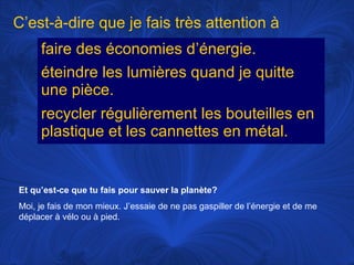 C’est-à-dire que je fais très attention à
faire des économies d’énergie.
éteindre les lumières quand je quitte
une pièce.
recycler régulièrement les bouteilles en
plastique et les cannettes en métal.

Et qu’est-ce que tu fais pour sauver la planète?
Moi, je fais de mon mieux. J’essaie de ne pas gaspiller de l’énergie et de me
déplacer à vélo ou à pied.

 