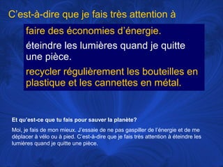 C’est-à-dire que je fais très attention à
faire des économies d’énergie.
éteindre les lumières quand je quitte
une pièce.
recycler régulièrement les bouteilles en
plastique et les cannettes en métal.

Et qu’est-ce que tu fais pour sauver la planète?
Moi, je fais de mon mieux. J’essaie de ne pas gaspiller de l’énergie et de me
déplacer à vélo ou à pied. C’est-à-dire que je fais très attention à éteindre les
lumières quand je quitte une pièce.

 