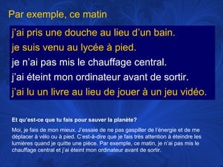Par exemple, ce matin
j’ai pris une douche au lieu d’un bain.
je suis venu au lycée à pied.
je n’ai pas mis le chauffage central.
j’ai éteint mon ordinateur avant de sortir.
j’ai lu un livre au lieu de jouer à un jeu vidéo.
Et qu’est-ce que tu fais pour sauver la planète?
Moi, je fais de mon mieux. J’essaie de ne pas gaspiller de l’énergie et de me
déplacer à vélo ou à pied. C’est-à-dire que je fais très attention à éteindre les
lumières quand je quitte une pièce. Par exemple, ce matin, je n’ai pas mis le
chauffage central et j’ai éteint mon ordinateur avant de sortir.

 