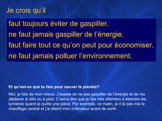 Je crois qu’il
faut toujours éviter de gaspiller.
ne faut jamais gaspiller de l’énergie.
faut faire tout ce qu’on peut pour économiser.
ne faut jamais polluer l’environnement.

Et qu’est-ce que tu fais pour sauver la planète?
Moi, je fais de mon mieux. J’essaie de ne pas gaspiller de l’énergie et de me
déplacer à vélo ou à pied. C’est-à-dire que je fais très attention à éteindre les
lumières quand je quitte une pièce. Par exemple, ce matin, je n’ai pas mis le
chauffage central et j’ai éteint mon ordinateur avant de sortir.

 