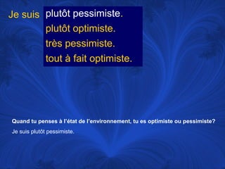 Je suis plutôt pessimiste.
plutôt optimiste.
très pessimiste.
tout à fait optimiste.

Quand tu penses à l’état de l’environnement, tu es optimiste ou pessimiste?
Je suis plutôt pessimiste.

 