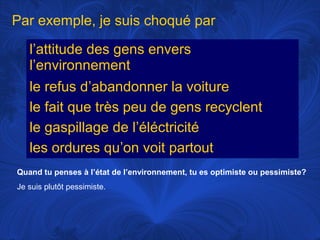 Par exemple, je suis choqué par
l’attitude des gens envers
l’environnement
le refus d’abandonner la voiture
le fait que très peu de gens recyclent
le gaspillage de l’éléctricité
les ordures qu’on voit partout
Quand tu penses à l’état de l’environnement, tu es optimiste ou pessimiste?
Je suis plutôt pessimiste.

 