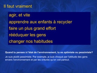 Il faut vraiment
agir, et vite
apprendre aux enfants à recycler
faire un plus grand effort
rééduquer les gens
changer nos habitudes
Quand tu penses à l’état de l’environnement, tu es optimiste ou pessimiste?
Je suis plutôt pessimiste. Par exemple, je suis choqué par l’attitude des gens
envers l’environnement et par les ordures qu’on voit partout.

 