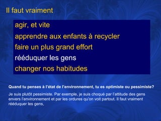 Il faut vraiment
agir, et vite
apprendre aux enfants à recycler
faire un plus grand effort
rééduquer les gens
changer nos habitudes
Quand tu penses à l’état de l’environnement, tu es optimiste ou pessimiste?
Je suis plutôt pessimiste. Par exemple, je suis choqué par l’attitude des gens
envers l’environnement et par les ordures qu’on voit partout. Il faut vraiment
rééduquer les gens,

 