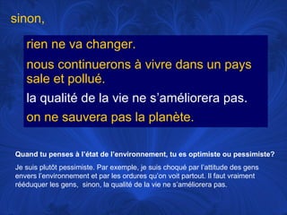 sinon,
rien ne va changer.
nous continuerons à vivre dans un pays
sale et pollué.
la qualité de la vie ne s’améliorera pas.
on ne sauvera pas la planète.
Quand tu penses à l’état de l’environnement, tu es optimiste ou pessimiste?
Je suis plutôt pessimiste. Par exemple, je suis choqué par l’attitude des gens
envers l’environnement et par les ordures qu’on voit partout. Il faut vraiment
rééduquer les gens, sinon, la qualité de la vie ne s’améliorera pas.

 