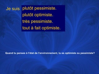 Je suis plutôt pessimiste.
plutôt optimiste.
très pessimiste.
tout à fait optimiste.

Quand tu penses à l’état de l’environnement, tu es optimiste ou pessimiste?

 