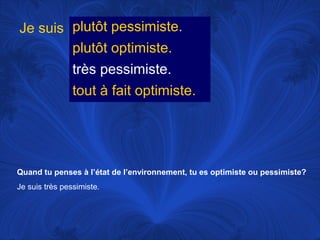 Je suis plutôt pessimiste.
plutôt optimiste.
très pessimiste.
tout à fait optimiste.

Quand tu penses à l’état de l’environnement, tu es optimiste ou pessimiste?
Je suis très pessimiste.

 