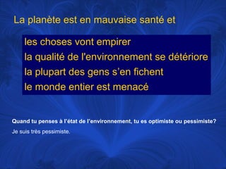 La planète est en mauvaise santé et
les choses vont empirer
la qualité de l'environnement se détériore
la plupart des gens s’en fichent
le monde entier est menacé

Quand tu penses à l’état de l’environnement, tu es optimiste ou pessimiste?
Je suis très pessimiste.

 
