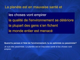 La planète est en mauvaise santé et
les choses vont empirer
la qualité de l'environnement se détériore
la plupart des gens s’en fichent
le monde entier est menacé

Quand tu penses à l’état de l’environnement, tu es optimiste ou pessimiste?
Je suis très pessimiste. La planète est en mauvaise santé et les choses vont
empirer.

 