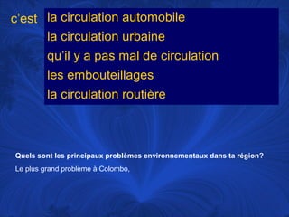 c’est la circulation automobile
la circulation urbaine
qu’il y a pas mal de circulation
les embouteillages
la circulation routière

Quels sont les principaux problèmes environnementaux dans ta région?
Le plus grand problème à Colombo,

 