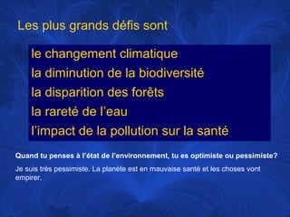 Les plus grands défis sont
le changement climatique
la diminution de la biodiversité
la disparition des forêts
la rareté de l’eau
l’impact de la pollution sur la santé
Quand tu penses à l’état de l’environnement, tu es optimiste ou pessimiste?
Je suis très pessimiste. La planète est en mauvaise santé et les choses vont
empirer.

 