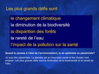 Les plus grands défis sont
le changement climatique
la diminution de la biodiversité
la disparition des forêts
la rareté de l’eau
l’impact de la pollution sur la santé
Quand tu penses à l’état de l’environnement, tu es optimiste ou pessimiste?
Je suis très pessimiste. La planète est en mauvaise santé et les choses vont
empirer. Les plus grands défis sont la diminution de la biodiversité et la rareté de
l’eau.

 