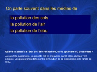 On parle souvent dans les médias de
la pollution des sols
la pollution de l’air
la pollution de l’eau

Quand tu penses à l’état de l’environnement, tu es optimiste ou pessimiste?
Je suis très pessimiste. La planète est en mauvaise santé et les choses vont
empirer. Les plus grands défis sont la diminution de la biodiversité et la rareté de
l’eau.

 