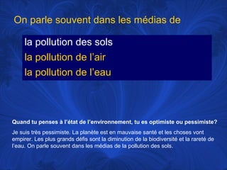 On parle souvent dans les médias de
la pollution des sols
la pollution de l’air
la pollution de l’eau

Quand tu penses à l’état de l’environnement, tu es optimiste ou pessimiste?
Je suis très pessimiste. La planète est en mauvaise santé et les choses vont
empirer. Les plus grands défis sont la diminution de la biodiversité et la rareté de
l’eau. On parle souvent dans les médias de la pollution des sols.

 