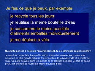 Je fais ce que je peux, par exemple
je recycle tous les jours
je réutilise la même bouteille d’eau
je consomme le moins possible
d’aliments emballés individuellement
je me déplace à vélo
Quand tu penses à l’état de l’environnement, tu es optimiste ou pessimiste?
Je suis très pessimiste. La planète est en mauvaise santé et les choses vont
empirer. Les plus grands défis sont la diminution de la biodiversité et la rareté de
l’eau. On parle souvent dans les médias de la pollution des sols. Je fais ce que je
peux, par exemple je réutilise la même bouteille d’eau;

 