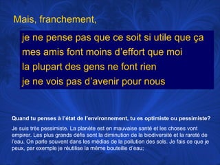 Mais, franchement,
je ne pense pas que ce soit si utile que ça
mes amis font moins d’effort que moi
la plupart des gens ne font rien
je ne vois pas d’avenir pour nous

Quand tu penses à l’état de l’environnement, tu es optimiste ou pessimiste?
Je suis très pessimiste. La planète est en mauvaise santé et les choses vont
empirer. Les plus grands défis sont la diminution de la biodiversité et la rareté de
l’eau. On parle souvent dans les médias de la pollution des sols. Je fais ce que je
peux, par exemple je réutilise la même bouteille d’eau;

 
