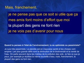 Mais, franchement,
je ne pense pas que ce soit si utile que ça
mes amis font moins d’effort que moi
la plupart des gens ne font rien
je ne vois pas d’avenir pour nous

Quand tu penses à l’état de l’environnement, tu es optimiste ou pessimiste?
Je suis très pessimiste. La planète est en mauvaise santé et les choses vont
empirer. Les plus grands défis sont la diminution de la biodiversité et la rareté de
l’eau. On parle souvent dans les médias de la pollution des sols. Je fais ce que je
peux, par exemple je réutilise la même bouteille d’eau; mais, franchement, la
plupart des gens ne font rien.

 