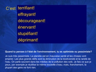 C’est terrifiant!
effrayant!
décourageant!
énervant!
stupéfiant!
déprimant!
Quand tu penses à l’état de l’environnement, tu es optimiste ou pessimiste?
Je suis très pessimiste. La planète est en mauvaise santé et les choses vont
empirer. Les plus grands défis sont la diminution de la biodiversité et la rareté de
l’eau. On parle souvent dans les médias de la pollution des sols. Je fais ce que je
peux, par exemple je réutilise la même bouteille d’eau; mais, franchement, la
plupart des gens ne font rien.

 