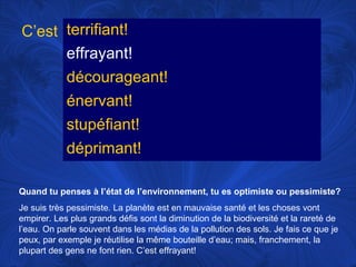 C’est terrifiant!
effrayant!
décourageant!
énervant!
stupéfiant!
déprimant!
Quand tu penses à l’état de l’environnement, tu es optimiste ou pessimiste?
Je suis très pessimiste. La planète est en mauvaise santé et les choses vont
empirer. Les plus grands défis sont la diminution de la biodiversité et la rareté de
l’eau. On parle souvent dans les médias de la pollution des sols. Je fais ce que je
peux, par exemple je réutilise la même bouteille d’eau; mais, franchement, la
plupart des gens ne font rien. C’est effrayant!

 