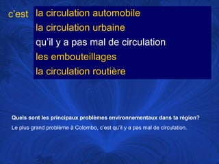 c’est la circulation automobile
la circulation urbaine
qu’il y a pas mal de circulation
les embouteillages
la circulation routière

Quels sont les principaux problèmes environnementaux dans ta région?
Le plus grand problème à Colombo, c’est qu’il y a pas mal de circulation.

 