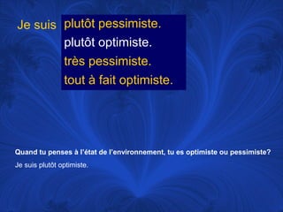 Je suis plutôt pessimiste.
plutôt optimiste.
très pessimiste.
tout à fait optimiste.

Quand tu penses à l’état de l’environnement, tu es optimiste ou pessimiste?
Je suis plutôt optimiste.

 