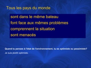 Tous les pays du monde
sont dans le même bateau
font face aux mêmes problèmes
comprennent la situation
sont menacés

Quand tu penses à l’état de l’environnement, tu es optimiste ou pessimiste?
Je suis plutôt optimiste.

 