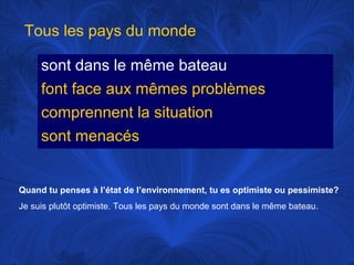 Tous les pays du monde
sont dans le même bateau
font face aux mêmes problèmes
comprennent la situation
sont menacés

Quand tu penses à l’état de l’environnement, tu es optimiste ou pessimiste?
Je suis plutôt optimiste. Tous les pays du monde sont dans le même bateau.

 