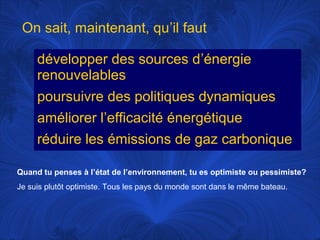 On sait, maintenant, qu’il faut
développer des sources d’énergie
renouvelables
poursuivre des politiques dynamiques
améliorer l’efficacité énergétique
réduire les émissions de gaz carbonique
Quand tu penses à l’état de l’environnement, tu es optimiste ou pessimiste?
Je suis plutôt optimiste. Tous les pays du monde sont dans le même bateau.

 