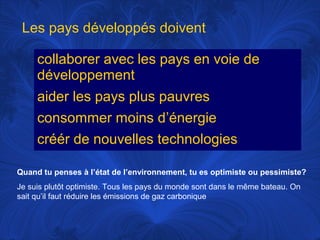 Les pays développés doivent
collaborer avec les pays en voie de
développement
aider les pays plus pauvres
consommer moins d’énergie
créér de nouvelles technologies
Quand tu penses à l’état de l’environnement, tu es optimiste ou pessimiste?
Je suis plutôt optimiste. Tous les pays du monde sont dans le même bateau. On
sait qu’il faut réduire les émissions de gaz carbonique

 