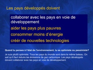 Les pays développés doivent
collaborer avec les pays en voie de
développement
aider les pays plus pauvres
consommer moins d’énergie
créér de nouvelles technologies
Quand tu penses à l’état de l’environnement, tu es optimiste ou pessimiste?
Je suis plutôt optimiste. Tous les pays du monde sont dans le même bateau. On
sait qu’il faut réduire les émissions de gaz carbonique. Les pays développés
doivent collaborer avec les pays en voie de développement.

 