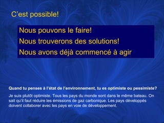 C’est possible!
Nous pouvons le faire!
Nous trouverons des solutions!
Nous avons déjà commencé à agir

Quand tu penses à l’état de l’environnement, tu es optimiste ou pessimiste?
Je suis plutôt optimiste. Tous les pays du monde sont dans le même bateau. On
sait qu’il faut réduire les émissions de gaz carbonique. Les pays développés
doivent collaborer avec les pays en voie de développement.

 