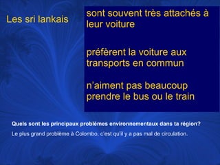 Les sri lankais

sont souvent très attachés à
leur voiture
préfèrent la voiture aux
transports en commun
n’aiment pas beaucoup
prendre le bus ou le train

Quels sont les principaux problèmes environnementaux dans ta région?
Le plus grand problème à Colombo, c’est qu’il y a pas mal de circulation.

 