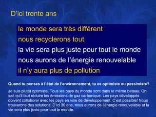 D’ici trente ans
le monde sera très différent
nous recyclerons tout
la vie sera plus juste pour tout le monde
nous aurons de l’énergie renouvelable
il n’y aura plus de pollution
Quand tu penses à l’état de l’environnement, tu es optimiste ou pessimiste?
Je suis plutôt optimiste. Tous les pays du monde sont dans le même bateau. On
sait qu’il faut réduire les émissions de gaz carbonique. Les pays développés
doivent collaborer avec les pays en voie de développement. C’est possible! Nous
trouverons des solutions! D’ici 30 ans, nous aurons de l’énergie renouvelable et la
vie sera plus juste pour tout le monde.

 