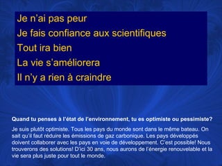 Je n’ai pas peur
Je fais confiance aux scientifiques
Tout ira bien
La vie s’améliorera
Il n’y a rien à craindre

Quand tu penses à l’état de l’environnement, tu es optimiste ou pessimiste?
Je suis plutôt optimiste. Tous les pays du monde sont dans le même bateau. On
sait qu’il faut réduire les émissions de gaz carbonique. Les pays développés
doivent collaborer avec les pays en voie de développement. C’est possible! Nous
trouverons des solutions! D’ici 30 ans, nous aurons de l’énergie renouvelable et la
vie sera plus juste pour tout le monde.

 