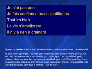 Je n’ai pas peur
Je fais confiance aux scientifiques
Tout ira bien
La vie s’améliorera
Il n’y a rien à craindre

Quand tu penses à l’état de l’environnement, tu es optimiste ou pessimiste?
Je suis plutôt optimiste. Tous les pays du monde sont dans le même bateau. On
sait qu’il faut réduire les émissions de gaz carbonique. Les pays développés
doivent collaborer avec les pays en voie de développement. C’est possible! Nous
trouverons des solutions! D’ici 30 ans, nous aurons de l’énergie renouvelable et la
vie sera plus juste pour tout le monde. Tout ira bien.

 