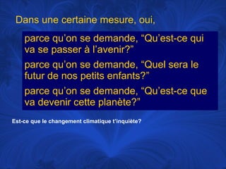 Dans une certaine mesure, oui,
parce qu’on se demande, “Qu’est-ce qui
va se passer à l’avenir?”
parce qu’on se demande, “Quel sera le
futur de nos petits enfants?”
parce qu’on se demande, “Qu’est-ce que
va devenir cette planète?”
Est-ce que le changement climatique t’inquiète?

 