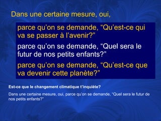 Dans une certaine mesure, oui,
parce qu’on se demande, “Qu’est-ce qui
va se passer à l’avenir?”
parce qu’on se demande, “Quel sera le
futur de nos petits enfants?”
parce qu’on se demande, “Qu’est-ce que
va devenir cette planète?”
Est-ce que le changement climatique t’inquiète?
Dans une certaine mesure, oui, parce qu’on se demande, “Quel sera le futur de
nos petits enfants?”

 