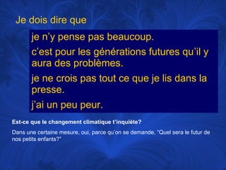 Je dois dire que
je n’y pense pas beaucoup.
c’est pour les générations futures qu’il y
aura des problèmes.
je ne crois pas tout ce que je lis dans la
presse.
j’ai un peu peur.
Est-ce que le changement climatique t’inquiète?
Dans une certaine mesure, oui, parce qu’on se demande, “Quel sera le futur de
nos petits enfants?”

 